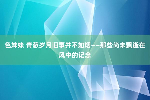 色妹妹 青葱岁月旧事并不如烟——那些尚未飘逝在风中的记念