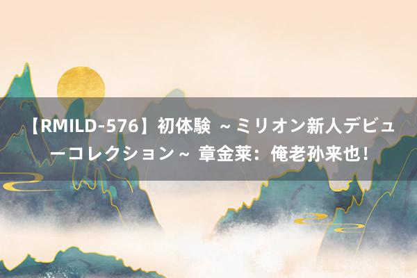 【RMILD-576】初体験 ～ミリオン新人デビューコレクション～ 章金莱：俺老孙来也！