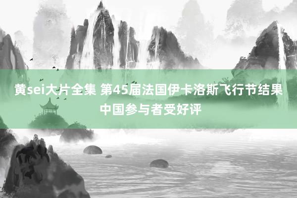 黄sei大片全集 第45届法国伊卡洛斯飞行节结果 中国参与者受好评