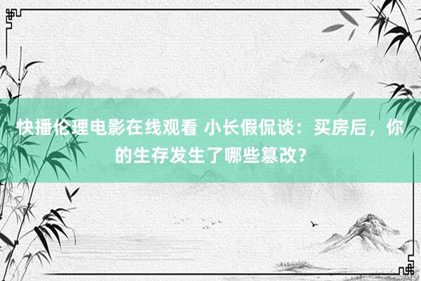 快播伦理电影在线观看 小长假侃谈：买房后，你的生存发生了哪些篡改？