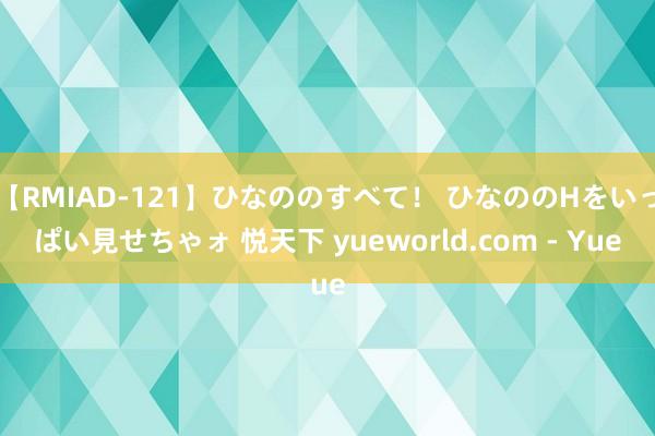 【RMIAD-121】ひなののすべて！ ひなののHをいっぱい見せちゃォ 悦天下 yueworld.com - Yue