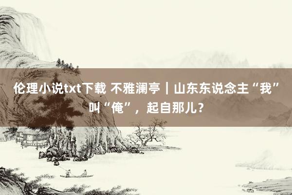 伦理小说txt下载 不雅澜亭｜山东东说念主“我”叫“俺”，起自那儿？