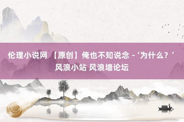 伦理小说网 【原创】俺也不知说念－‘为什么？’ 风浪小站 风浪墙论坛