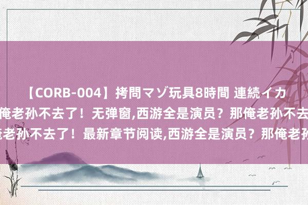 【CORB-004】拷問マゾ玩具8時間 連続イカせ調教 西游全是演员？那俺老孙不去了！无弹窗，西游全是演员？那俺老孙不去了！最新章节阅读，西游全是演员？那俺老孙不去了！txt全集