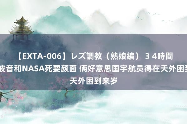 【EXTA-006】レズ調教（熟娘編） 3 4時間 因为波音和NASA死要颜面 俩好意思国宇航员得在天外困到来岁