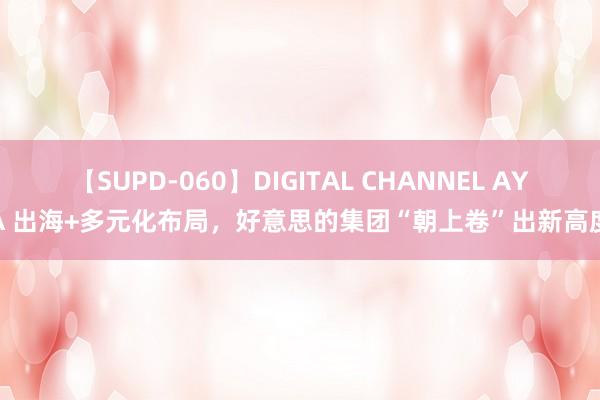 【SUPD-060】DIGITAL CHANNEL AYA 出海+多元化布局，好意思的集团“朝上卷”出新高度