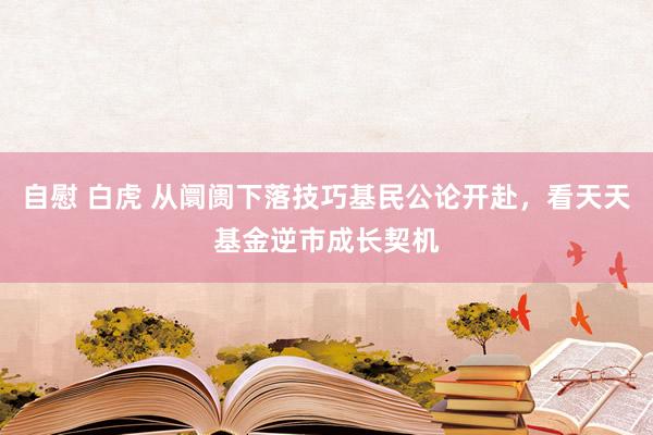 自慰 白虎 从阛阓下落技巧基民公论开赴，看天天基金逆市成长契机