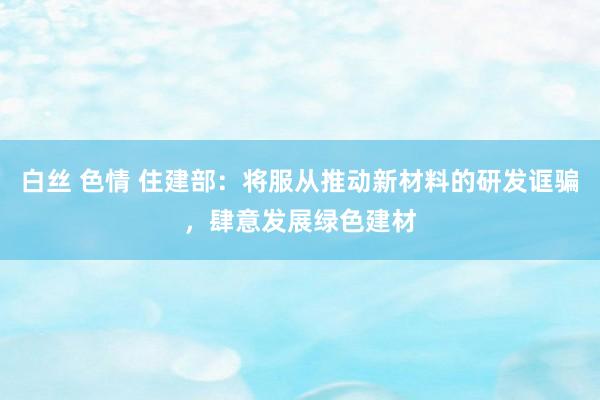 白丝 色情 住建部：将服从推动新材料的研发诓骗，肆意发展绿色建材