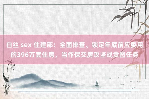 白丝 sex 住建部：全面排查、锁定年底前应委用的396万套住房，当作保交房攻坚战贪图任务