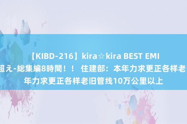 【KIBD-216】kira☆kira BEST EMIRI-中出し性交20発超え-総集編8時間！！ 住建部：本年力求更正各样老旧管线10万公里以上