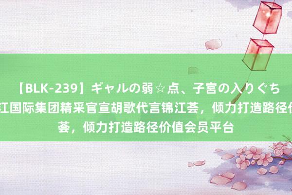 【BLK-239】ギャルの弱☆点、子宮の入りぐちぃ EMIRI 锦江国际集团精采官宣胡歌代言锦江荟，倾力打造路径价值会员平台