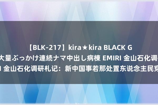 【BLK-217】kira★kira BLACK GAL黒ギャルご奉仕ナース 大量ぶっかけ連続ナマ中出し病棟 EMIRI 金山石化调研札记：新中国事若那处置东说念主民穿衣课题的？