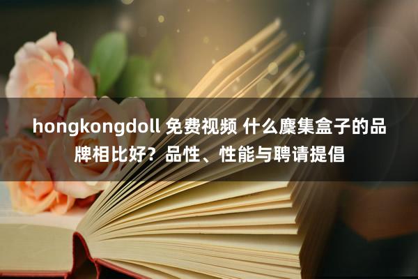 hongkongdoll 免费视频 什么麇集盒子的品牌相比好？品性、性能与聘请提倡