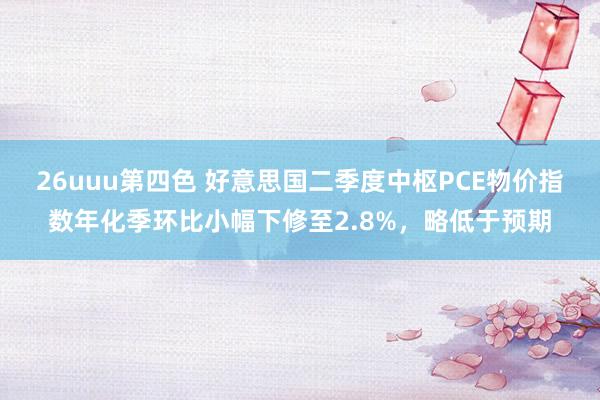 26uuu第四色 好意思国二季度中枢PCE物价指数年化季环比小幅下修至2.8%，略低于预期