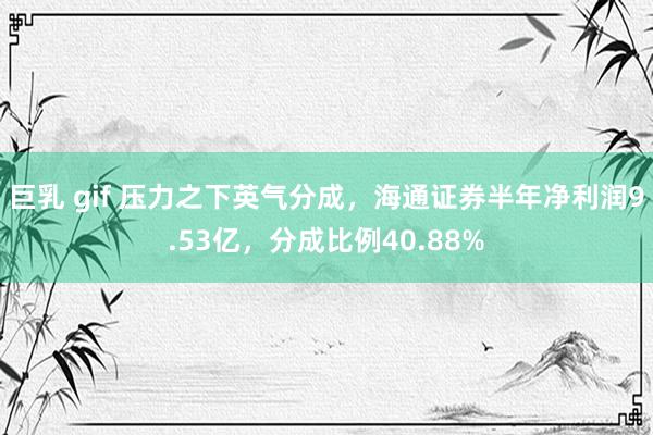 巨乳 gif 压力之下英气分成，海通证券半年净利润9.53亿，分成比例40.88%