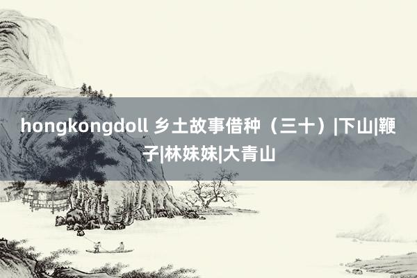 hongkongdoll 乡土故事借种（三十）|下山|鞭子|林妹妹|大青山