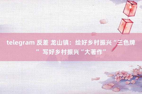 telegram 反差 龙山镇：绘好乡村振兴“三色牌” 写好乡村振兴“大著作”