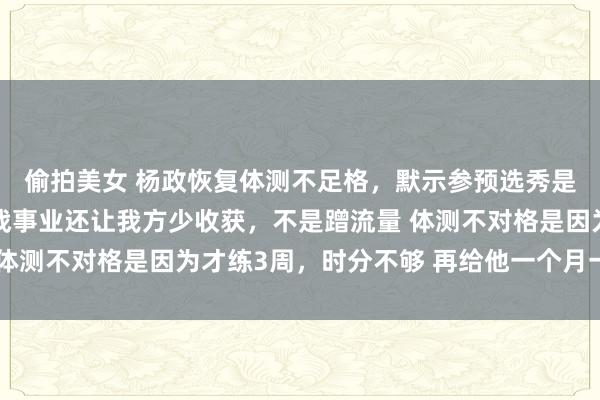 偷拍美女 杨政恢复体测不足格，默示参预选秀是我方合计有敬爱，挑战事业还让我方少收获，不是蹭流量 体测不对格是因为才练3周，时分不够 再给他一个月一定能过