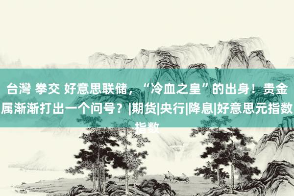 台灣 拳交 好意思联储，“冷血之皇”的出身！贵金属渐渐打出一个问号？|期货|央行|降息|好意思元指数