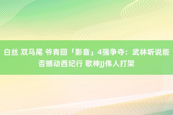 白丝 双马尾 爷青回「影音」4强争夺：武林听说能否撼动西纪行 歌神JJ伟人打架