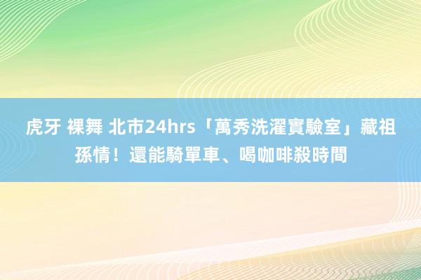 虎牙 裸舞 北市24hrs「萬秀洗濯實驗室」藏祖孫情！還能騎單車、喝咖啡殺時間