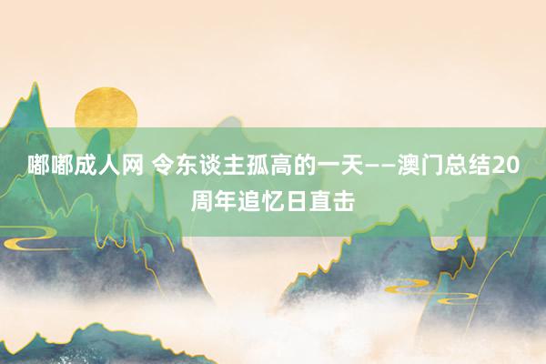 嘟嘟成人网 令东谈主孤高的一天——澳门总结20周年追忆日直击