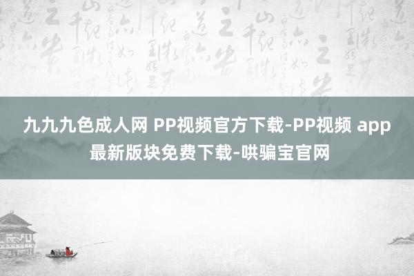 九九九色成人网 PP视频官方下载-PP视频 app 最新版块免费下载-哄骗宝官网