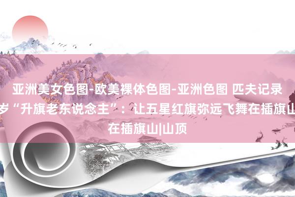 亚洲美女色图-欧美裸体色图-亚洲色图 匹夫记录｜97岁“升旗老东说念主”：让五星红旗弥远飞舞在插旗山|山顶