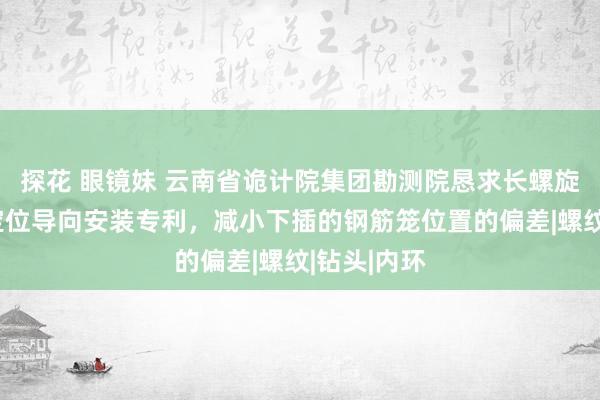 探花 眼镜妹 云南省诡计院集团勘测院恳求长螺旋桩钢筋笼定位导向安装专利，减小下插的钢筋笼位置的偏差|螺纹|钻头|内环