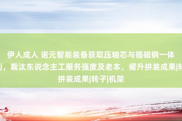 伊人成人 诺元智能装备获取压轴芯与插磁钢一体设立专利，裁汰东说念主工服务强度及老本，擢升拼装成果|转子|机架