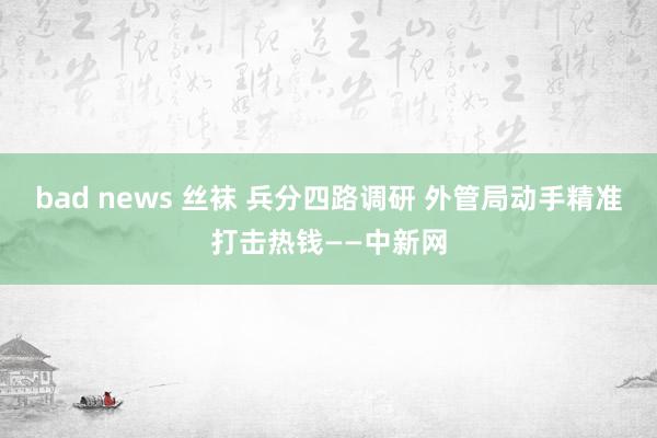 bad news 丝袜 兵分四路调研 外管局动手精准打击热钱——中新网