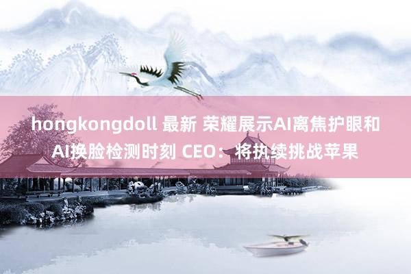 hongkongdoll 最新 荣耀展示AI离焦护眼和AI换脸检测时刻 CEO：将执续挑战苹果