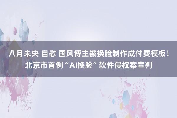 八月未央 自慰 国风博主被换脸制作成付费模板！北京市首例“AI换脸”软件侵权案宣判