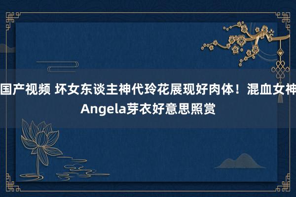 国产视频 坏女东谈主神代玲花展现好肉体！混血女神Angela芽衣好意思照赏