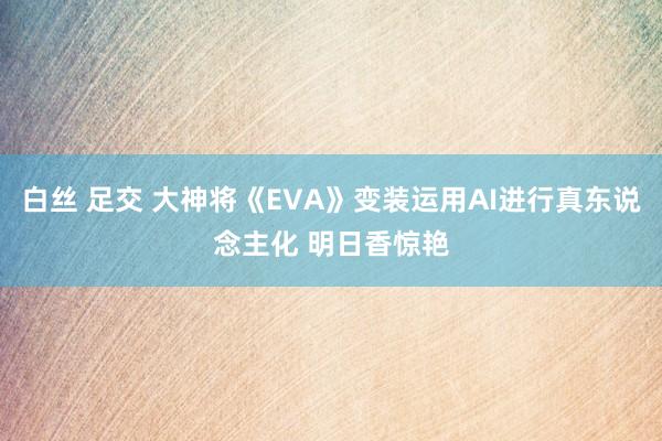 白丝 足交 大神将《EVA》变装运用AI进行真东说念主化 明日香惊艳