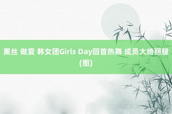 黑丝 做爱 韩女团Girls Day回首热舞 成员大绮丽腿(图)