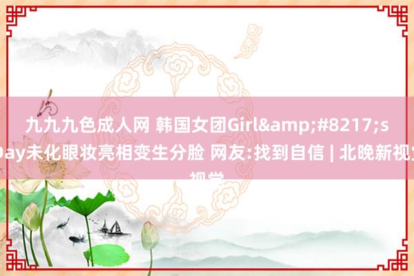 九九九色成人网 韩国女团Girl&#8217;s Day未化眼妆亮相变生分脸 网友:找到自信 | 北晚新视觉