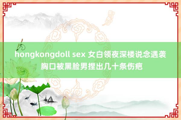 hongkongdoll sex 女白领夜深楼说念遇袭 胸口被黑脸男捏出几十条伤疤