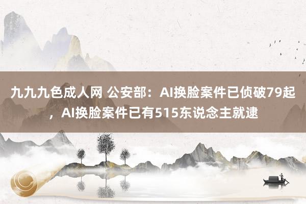 九九九色成人网 公安部：AI换脸案件已侦破79起，AI换脸案件已有515东说念主就逮