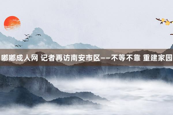 嘟嘟成人网 记者再访南安市区——不等不靠 重建家园