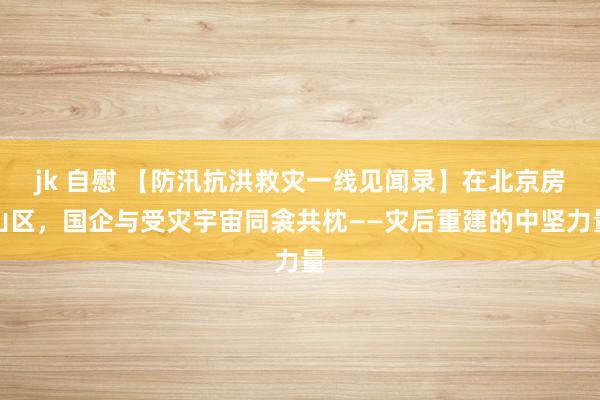 jk 自慰 【防汛抗洪救灾一线见闻录】在北京房山区，国企与受灾宇宙同衾共枕——灾后重建的中坚力量