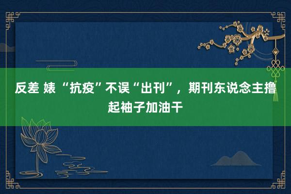 反差 婊 “抗疫”不误“出刊”，期刊东说念主撸起袖子加油干