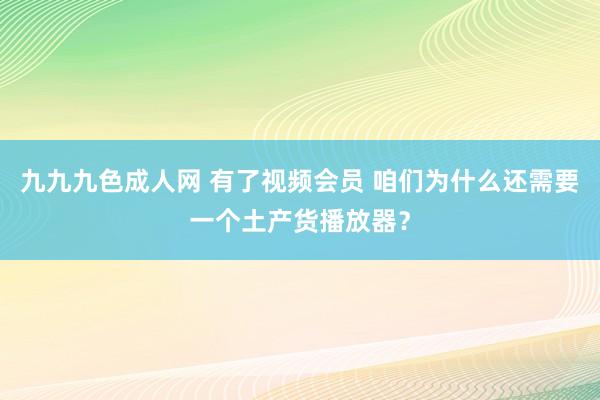 九九九色成人网 有了视频会员 咱们为什么还需要一个土产货播放器？