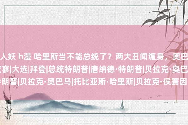 人妖 h漫 哈里斯当不能总统了？两大丑闻缠身，奥巴马也帮倒忙，民主党寂寥|大选|拜登|总统特朗普|唐纳德·特朗普|贝拉克·奥巴马|托比亚斯·哈里斯|贝拉克·侯赛因·奥巴马