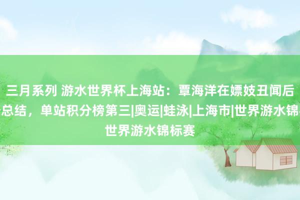 三月系列 游水世界杯上海站：覃海洋在嫖妓丑闻后强势总结，单站积分榜第三|奥运|蛙泳|上海市|世界游水锦标赛