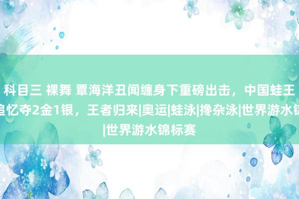 科目三 裸舞 覃海洋丑闻缠身下重磅出击，中国蛙王强势追忆夺2金1银，王者归来|奥运|蛙泳|搀杂泳|世界游水锦标赛