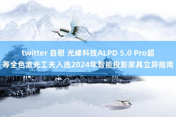 twitter 自慰 光峰科技ALPD 5.0 Pro超等全色激光工夫入选2024年智能投影家具立异指南