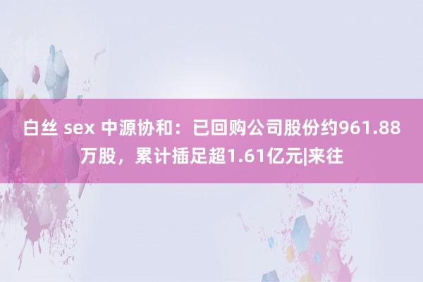 白丝 sex 中源协和：已回购公司股份约961.88万股，累计插足超1.61亿元|来往