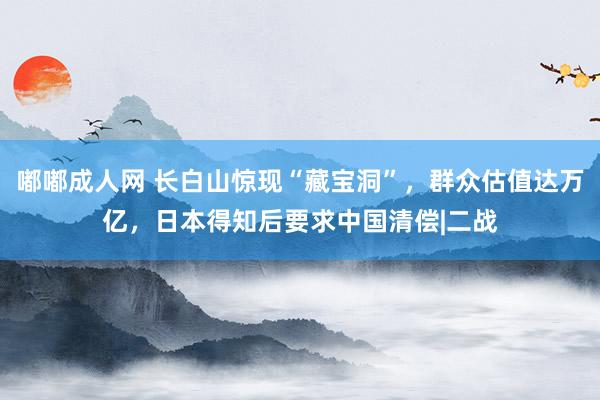 嘟嘟成人网 长白山惊现“藏宝洞”，群众估值达万亿，日本得知后要求中国清偿|二战