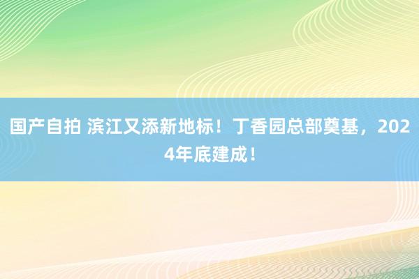 国产自拍 滨江又添新地标！丁香园总部奠基，2024年底建成！